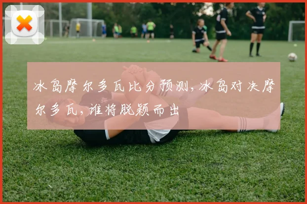 冰岛摩尔多瓦比分预测,冰岛对决摩尔多瓦,谁将脱颖而出