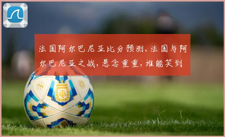 法国阿尔巴尼亚比分预测,法国与阿尔巴尼亚之战,悬念重重,谁能笑到最后
